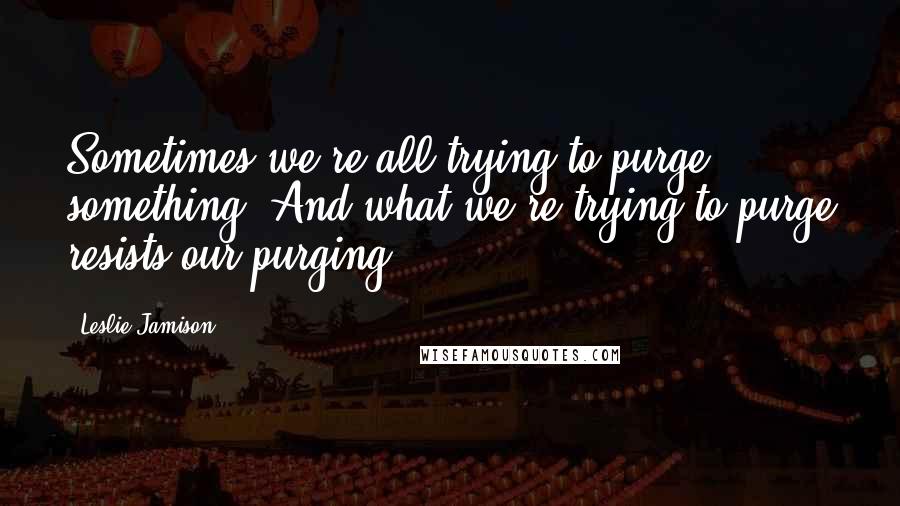 Leslie Jamison Quotes: Sometimes we're all trying to purge something. And what we're trying to purge resists our purging.