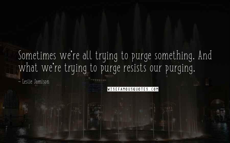 Leslie Jamison Quotes: Sometimes we're all trying to purge something. And what we're trying to purge resists our purging.