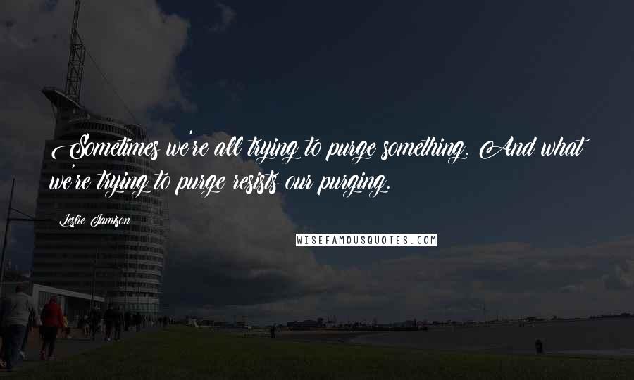 Leslie Jamison Quotes: Sometimes we're all trying to purge something. And what we're trying to purge resists our purging.