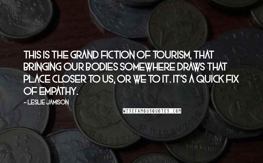 Leslie Jamison Quotes: This is the grand fiction of tourism, that bringing our bodies somewhere draws that place closer to us, or we to it. It's a quick fix of empathy.