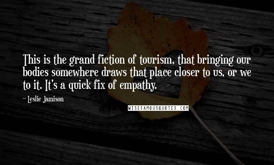 Leslie Jamison Quotes: This is the grand fiction of tourism, that bringing our bodies somewhere draws that place closer to us, or we to it. It's a quick fix of empathy.