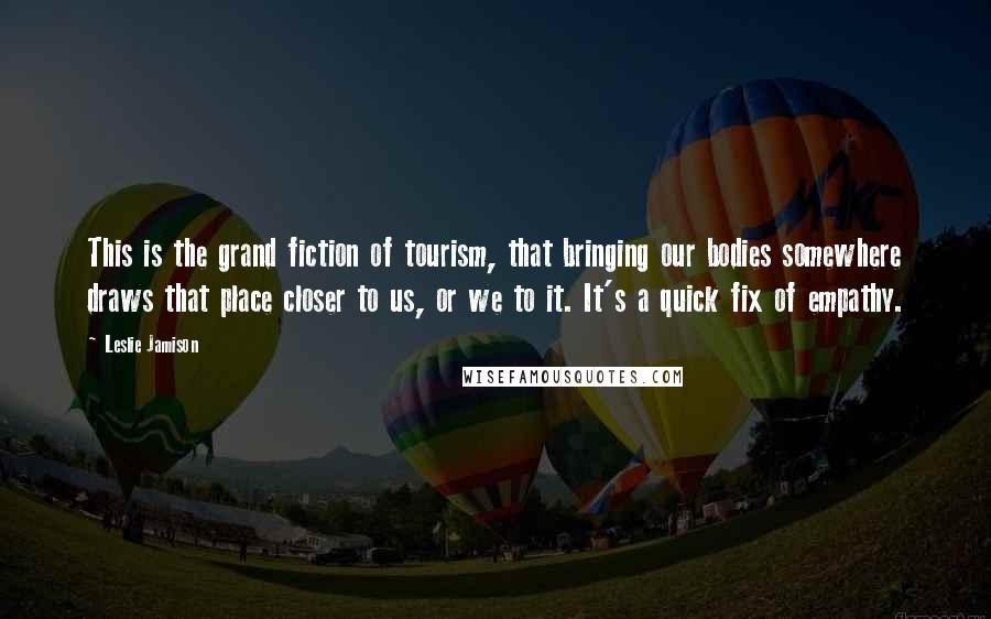 Leslie Jamison Quotes: This is the grand fiction of tourism, that bringing our bodies somewhere draws that place closer to us, or we to it. It's a quick fix of empathy.