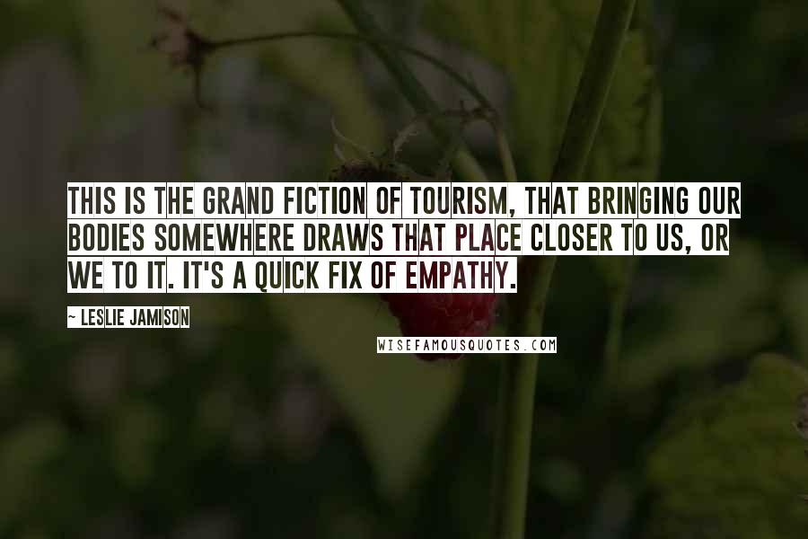 Leslie Jamison Quotes: This is the grand fiction of tourism, that bringing our bodies somewhere draws that place closer to us, or we to it. It's a quick fix of empathy.