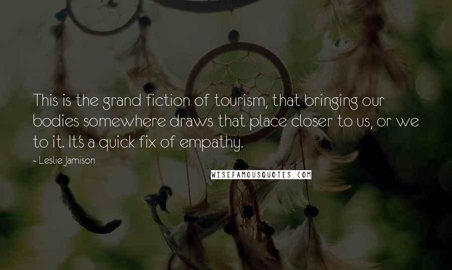Leslie Jamison Quotes: This is the grand fiction of tourism, that bringing our bodies somewhere draws that place closer to us, or we to it. It's a quick fix of empathy.
