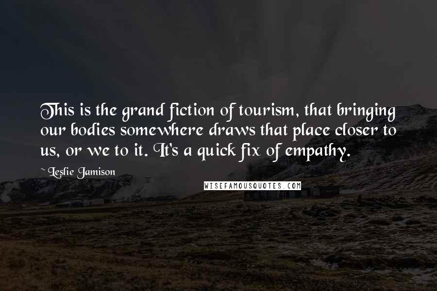Leslie Jamison Quotes: This is the grand fiction of tourism, that bringing our bodies somewhere draws that place closer to us, or we to it. It's a quick fix of empathy.