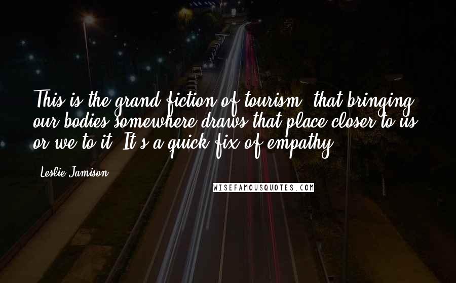 Leslie Jamison Quotes: This is the grand fiction of tourism, that bringing our bodies somewhere draws that place closer to us, or we to it. It's a quick fix of empathy.
