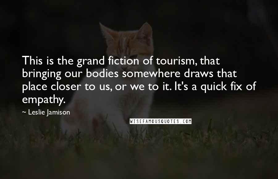Leslie Jamison Quotes: This is the grand fiction of tourism, that bringing our bodies somewhere draws that place closer to us, or we to it. It's a quick fix of empathy.