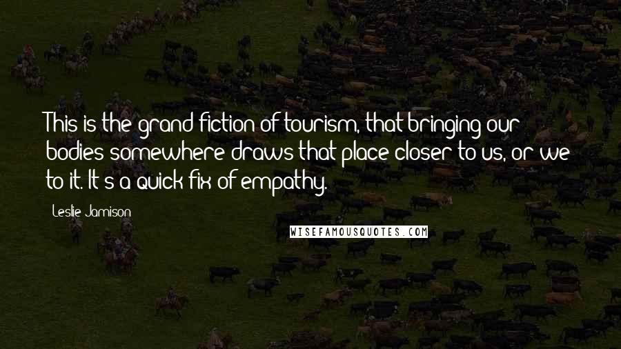 Leslie Jamison Quotes: This is the grand fiction of tourism, that bringing our bodies somewhere draws that place closer to us, or we to it. It's a quick fix of empathy.