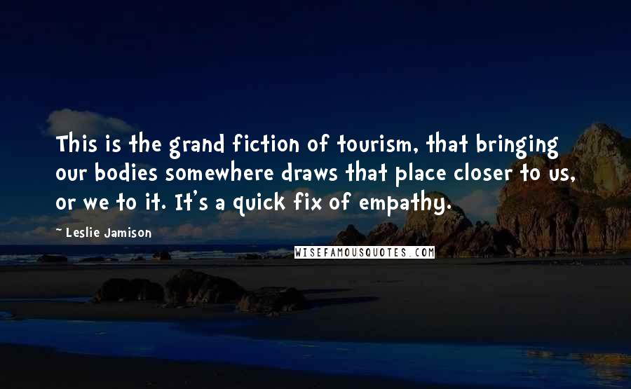 Leslie Jamison Quotes: This is the grand fiction of tourism, that bringing our bodies somewhere draws that place closer to us, or we to it. It's a quick fix of empathy.