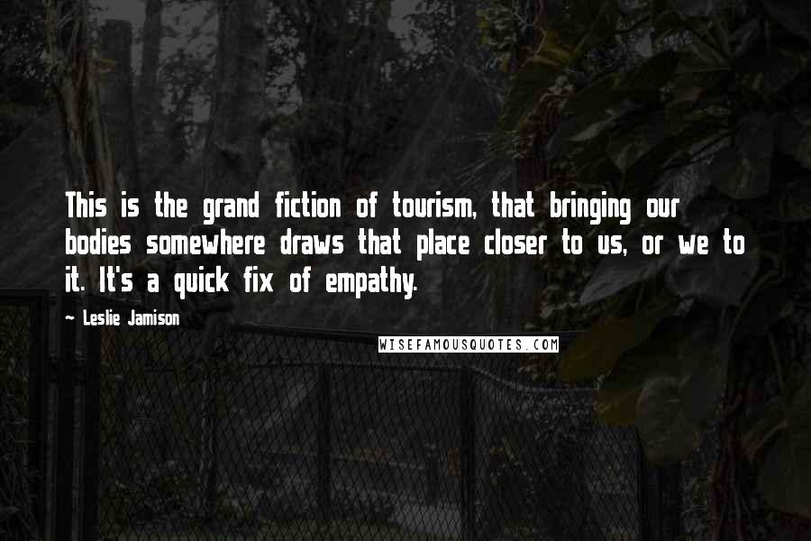 Leslie Jamison Quotes: This is the grand fiction of tourism, that bringing our bodies somewhere draws that place closer to us, or we to it. It's a quick fix of empathy.