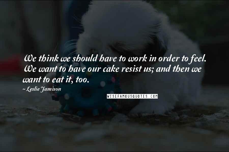 Leslie Jamison Quotes: We think we should have to work in order to feel. We want to have our cake resist us; and then we want to eat it, too.