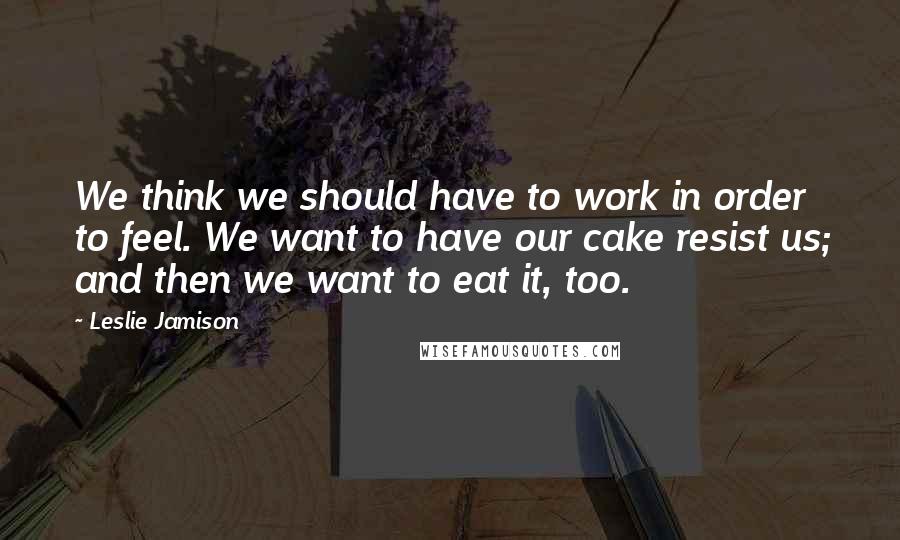 Leslie Jamison Quotes: We think we should have to work in order to feel. We want to have our cake resist us; and then we want to eat it, too.