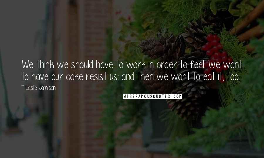 Leslie Jamison Quotes: We think we should have to work in order to feel. We want to have our cake resist us; and then we want to eat it, too.