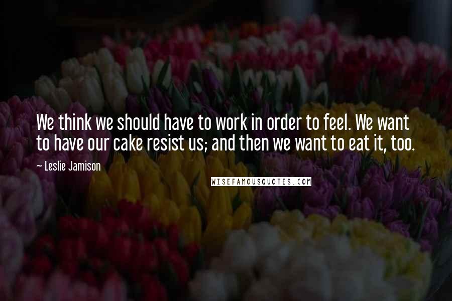 Leslie Jamison Quotes: We think we should have to work in order to feel. We want to have our cake resist us; and then we want to eat it, too.