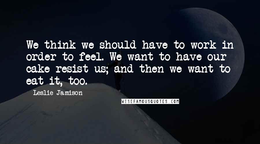 Leslie Jamison Quotes: We think we should have to work in order to feel. We want to have our cake resist us; and then we want to eat it, too.