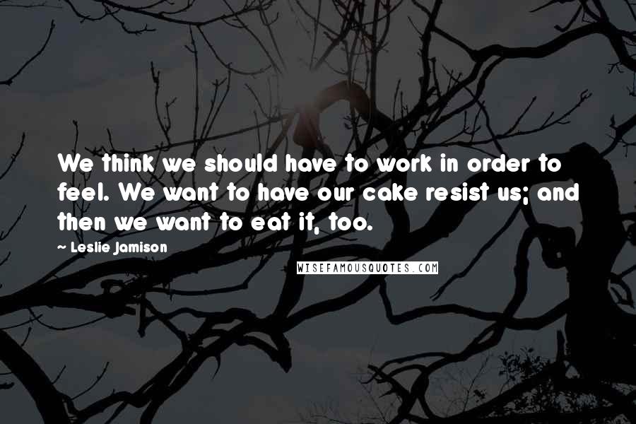 Leslie Jamison Quotes: We think we should have to work in order to feel. We want to have our cake resist us; and then we want to eat it, too.