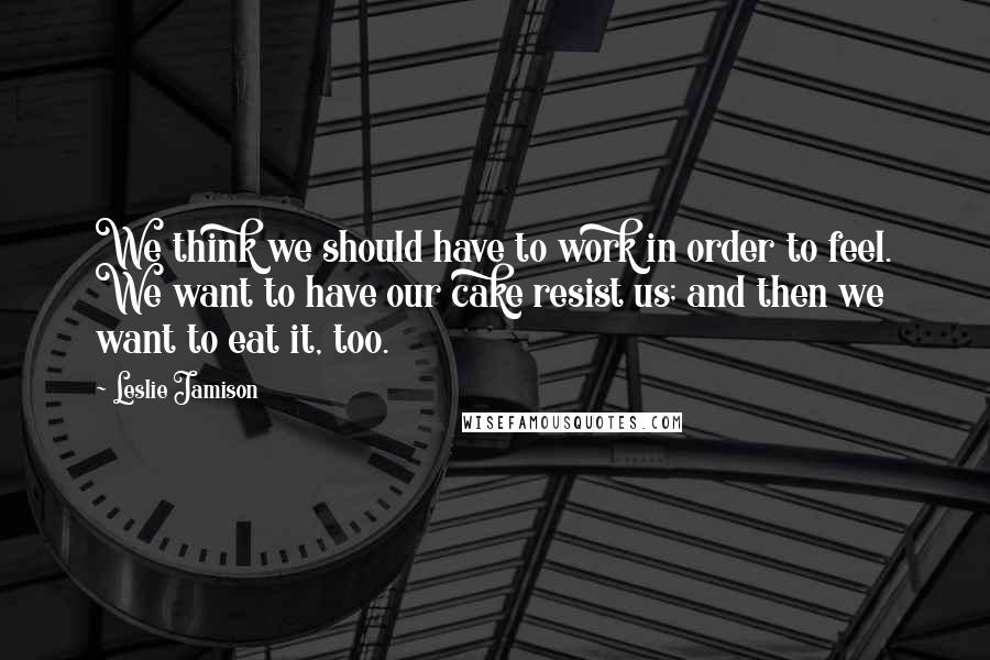 Leslie Jamison Quotes: We think we should have to work in order to feel. We want to have our cake resist us; and then we want to eat it, too.