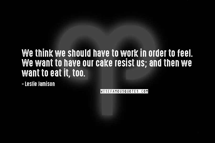 Leslie Jamison Quotes: We think we should have to work in order to feel. We want to have our cake resist us; and then we want to eat it, too.