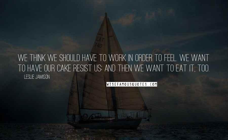 Leslie Jamison Quotes: We think we should have to work in order to feel. We want to have our cake resist us; and then we want to eat it, too.