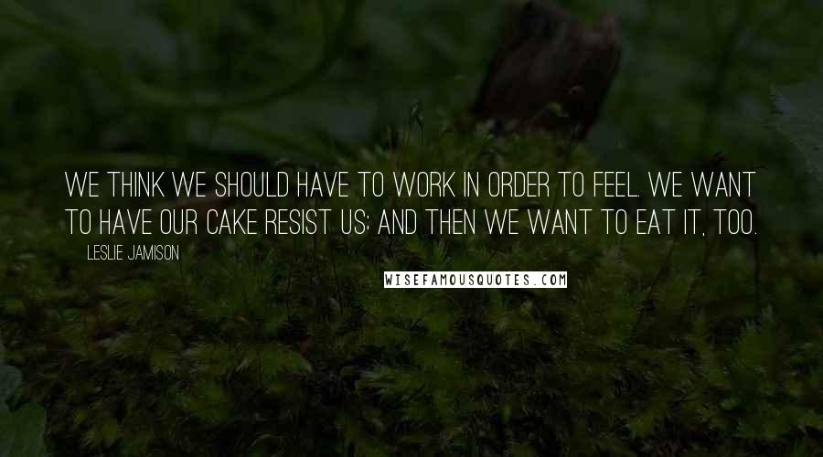 Leslie Jamison Quotes: We think we should have to work in order to feel. We want to have our cake resist us; and then we want to eat it, too.