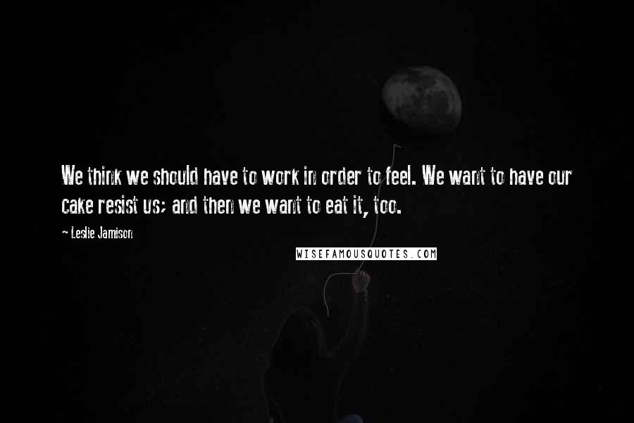 Leslie Jamison Quotes: We think we should have to work in order to feel. We want to have our cake resist us; and then we want to eat it, too.