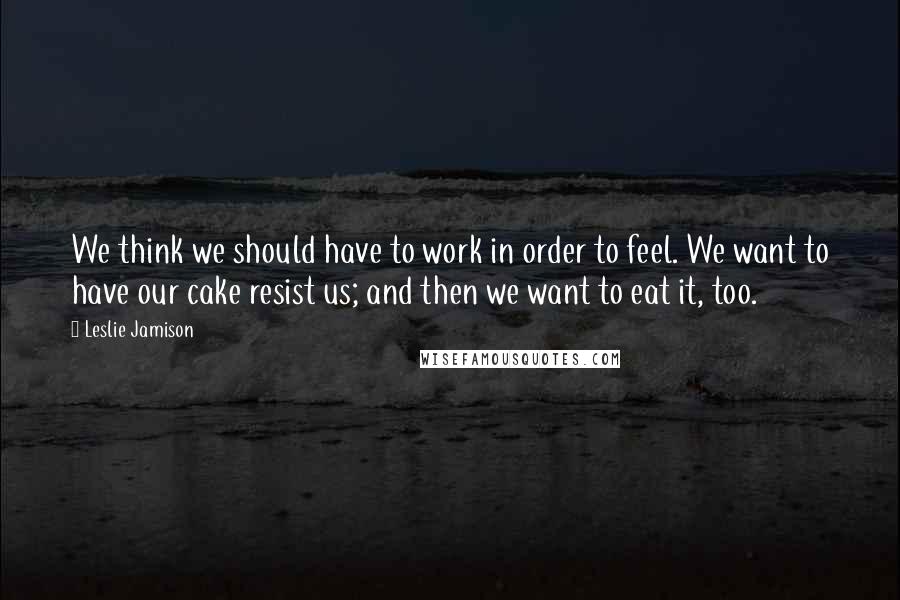 Leslie Jamison Quotes: We think we should have to work in order to feel. We want to have our cake resist us; and then we want to eat it, too.