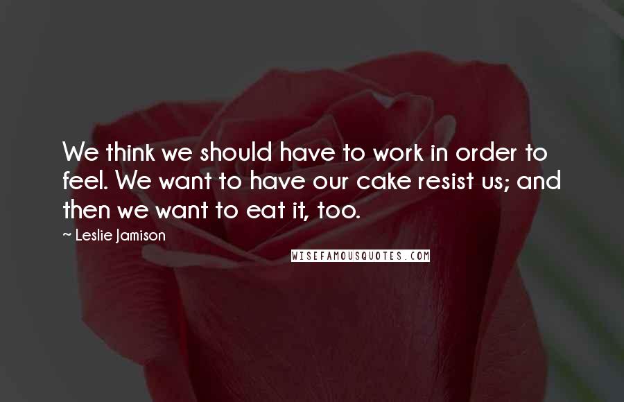 Leslie Jamison Quotes: We think we should have to work in order to feel. We want to have our cake resist us; and then we want to eat it, too.