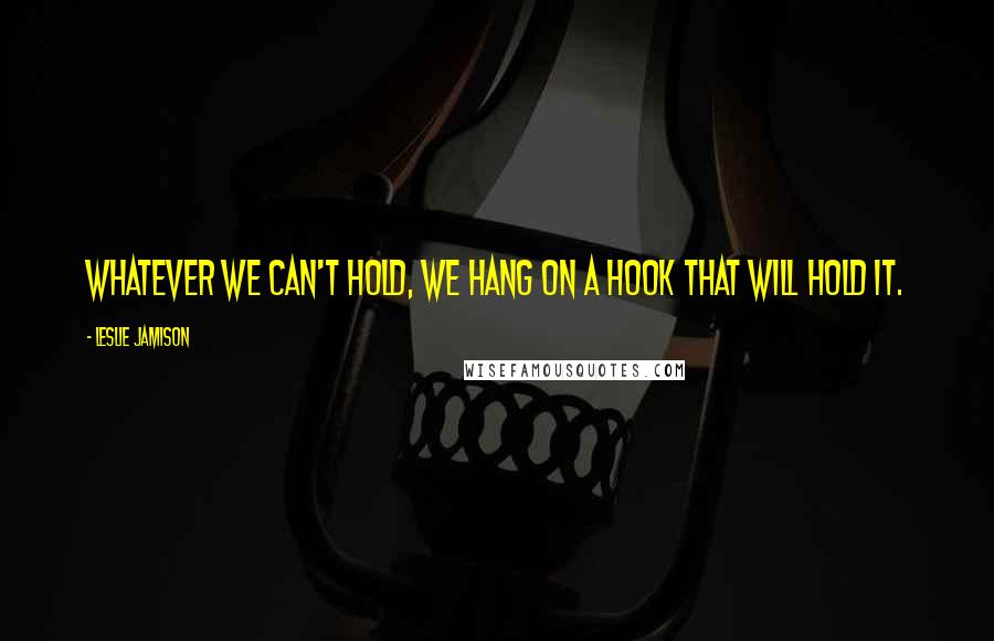 Leslie Jamison Quotes: Whatever we can't hold, we hang on a hook that will hold it.