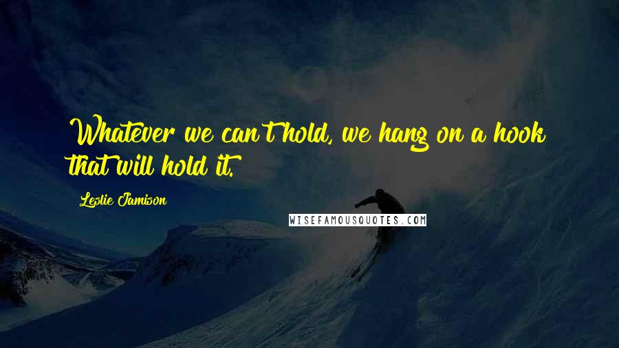 Leslie Jamison Quotes: Whatever we can't hold, we hang on a hook that will hold it.