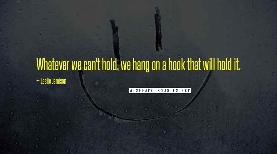 Leslie Jamison Quotes: Whatever we can't hold, we hang on a hook that will hold it.