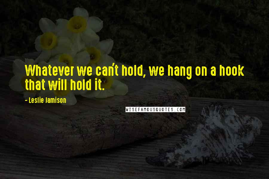 Leslie Jamison Quotes: Whatever we can't hold, we hang on a hook that will hold it.