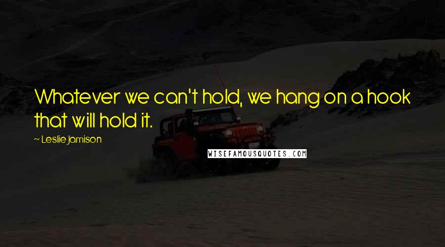 Leslie Jamison Quotes: Whatever we can't hold, we hang on a hook that will hold it.