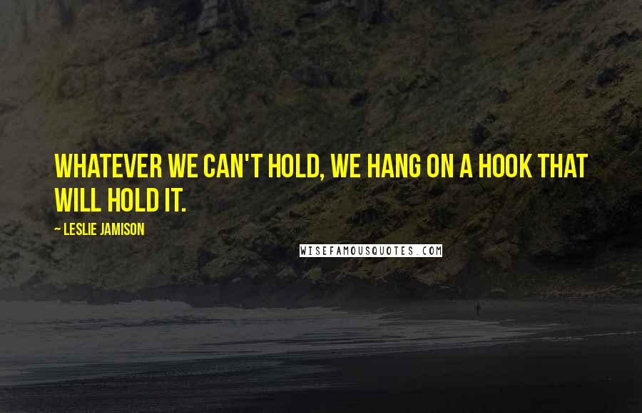 Leslie Jamison Quotes: Whatever we can't hold, we hang on a hook that will hold it.