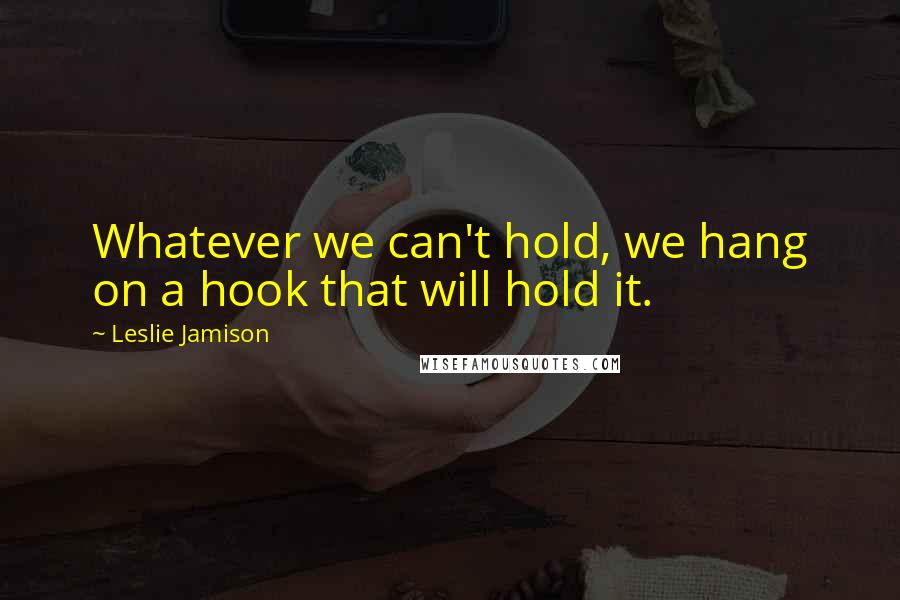 Leslie Jamison Quotes: Whatever we can't hold, we hang on a hook that will hold it.