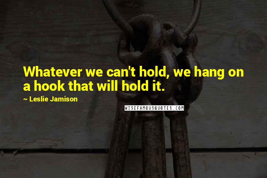 Leslie Jamison Quotes: Whatever we can't hold, we hang on a hook that will hold it.