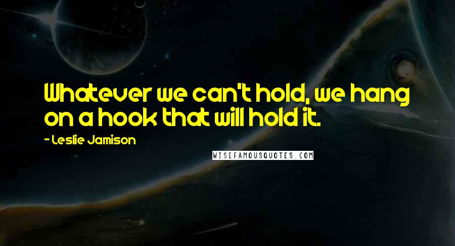 Leslie Jamison Quotes: Whatever we can't hold, we hang on a hook that will hold it.