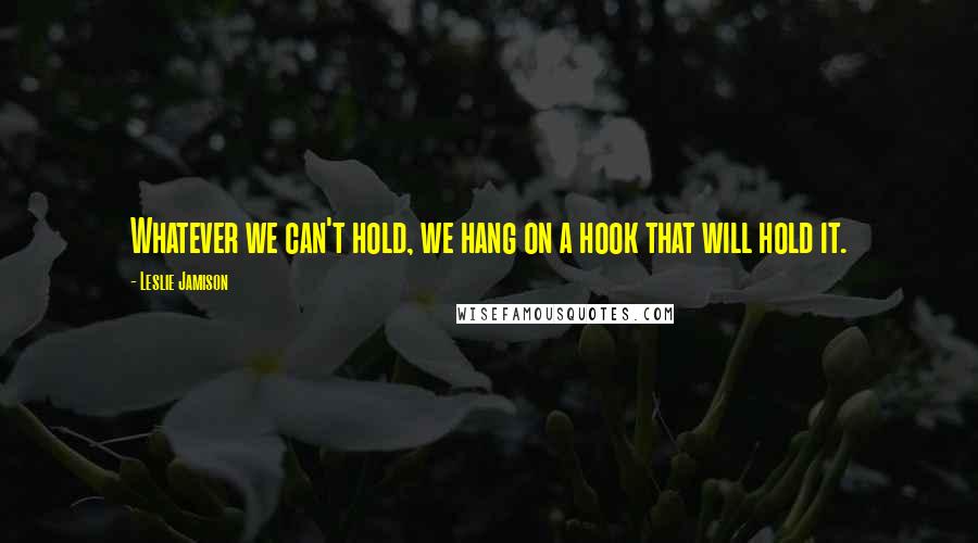 Leslie Jamison Quotes: Whatever we can't hold, we hang on a hook that will hold it.