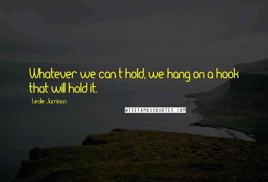 Leslie Jamison Quotes: Whatever we can't hold, we hang on a hook that will hold it.