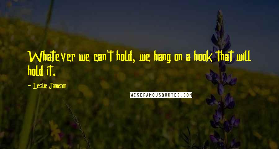 Leslie Jamison Quotes: Whatever we can't hold, we hang on a hook that will hold it.