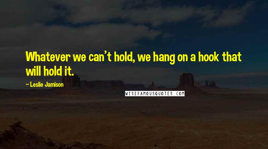 Leslie Jamison Quotes: Whatever we can't hold, we hang on a hook that will hold it.