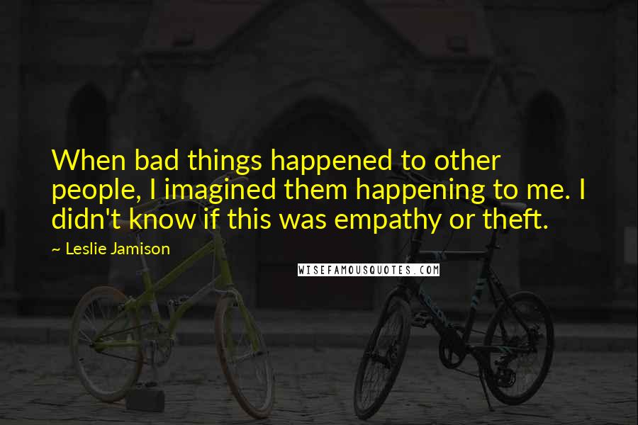 Leslie Jamison Quotes: When bad things happened to other people, I imagined them happening to me. I didn't know if this was empathy or theft.