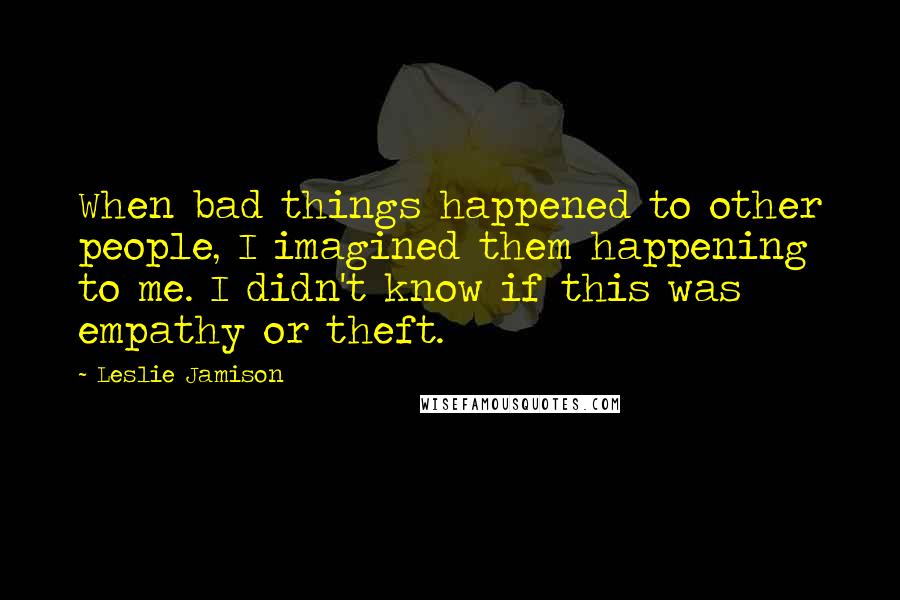 Leslie Jamison Quotes: When bad things happened to other people, I imagined them happening to me. I didn't know if this was empathy or theft.