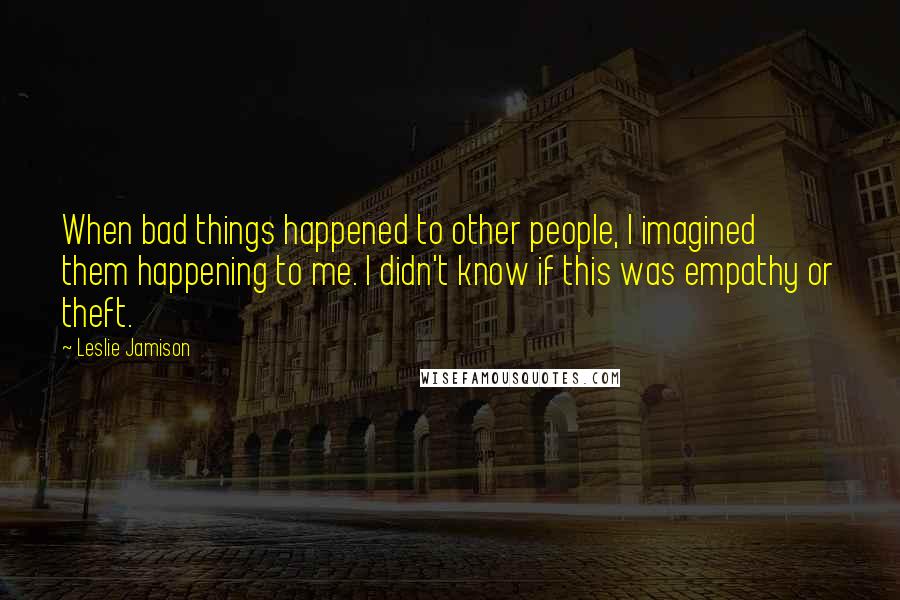 Leslie Jamison Quotes: When bad things happened to other people, I imagined them happening to me. I didn't know if this was empathy or theft.