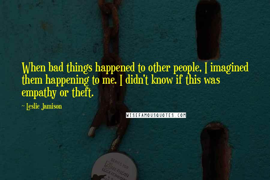 Leslie Jamison Quotes: When bad things happened to other people, I imagined them happening to me. I didn't know if this was empathy or theft.