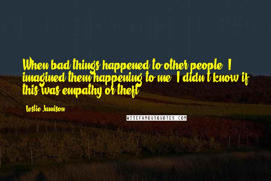 Leslie Jamison Quotes: When bad things happened to other people, I imagined them happening to me. I didn't know if this was empathy or theft.