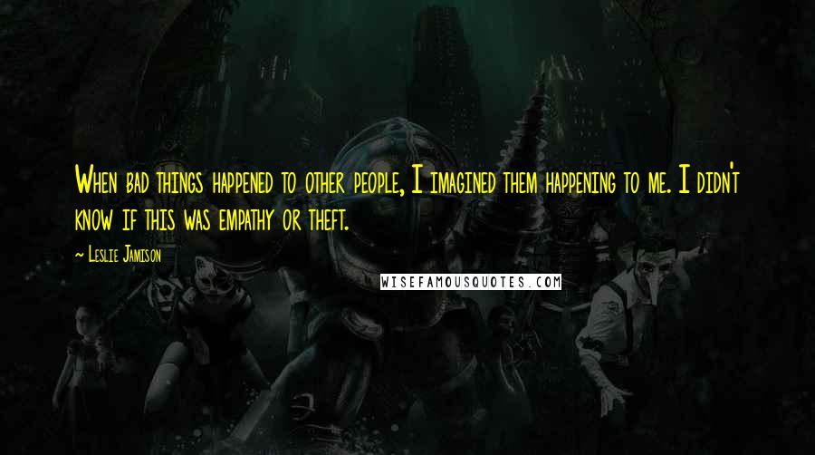 Leslie Jamison Quotes: When bad things happened to other people, I imagined them happening to me. I didn't know if this was empathy or theft.