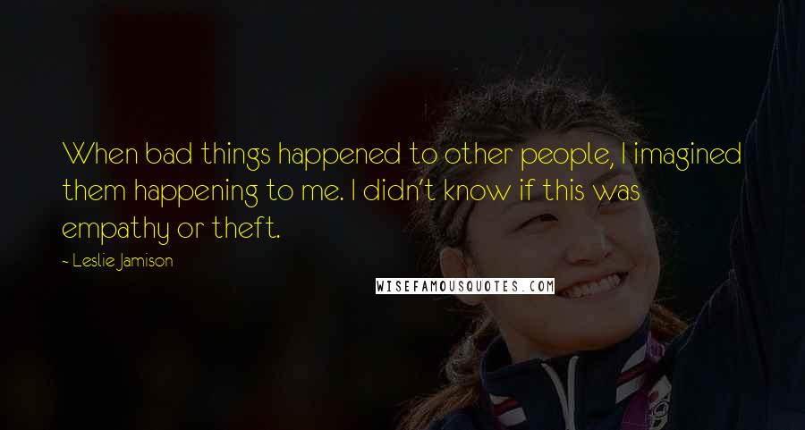 Leslie Jamison Quotes: When bad things happened to other people, I imagined them happening to me. I didn't know if this was empathy or theft.