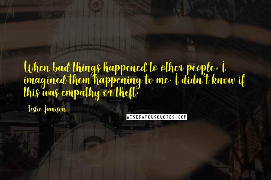 Leslie Jamison Quotes: When bad things happened to other people, I imagined them happening to me. I didn't know if this was empathy or theft.