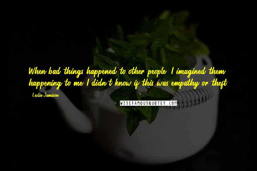 Leslie Jamison Quotes: When bad things happened to other people, I imagined them happening to me. I didn't know if this was empathy or theft.