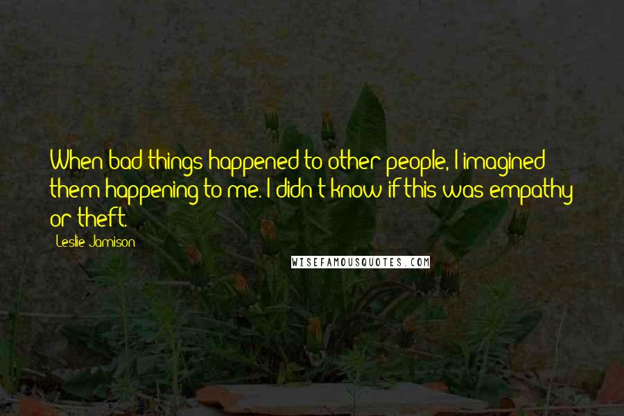 Leslie Jamison Quotes: When bad things happened to other people, I imagined them happening to me. I didn't know if this was empathy or theft.